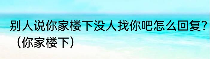 别人说你家楼下没人找你吧怎么回复？（你家楼下）
