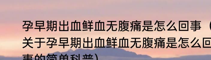 孕早期出血鲜血无腹痛是怎么回事（关于孕早期出血鲜血无腹痛是怎么回事的简单科普）