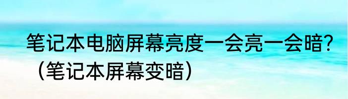 笔记本电脑屏幕亮度一会亮一会暗？（笔记本屏幕变暗）