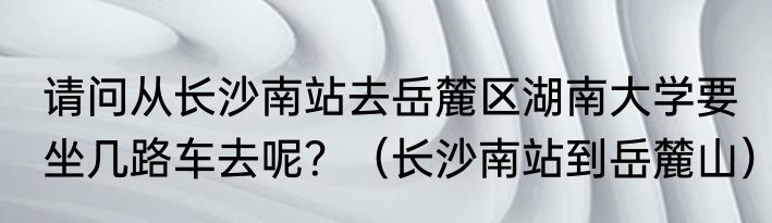 请问从长沙南站去岳麓区湖南大学要坐几路车去呢？（长沙南站到岳麓山）