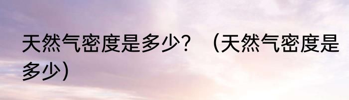 天然气密度是多少？（天然气密度是多少）