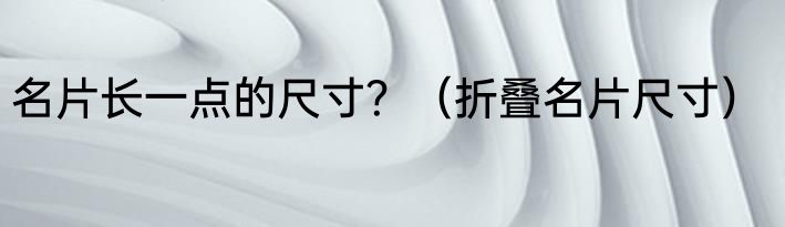 名片长一点的尺寸？（折叠名片尺寸）