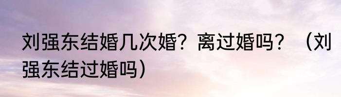 刘强东结婚几次婚？离过婚吗？（刘强东结过婚吗）