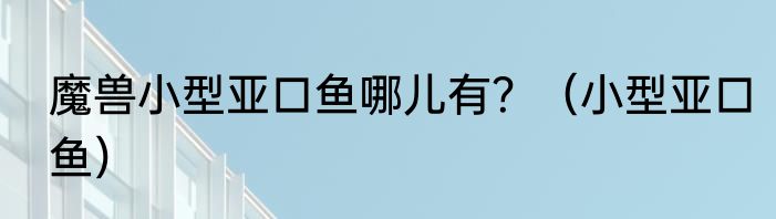 魔兽小型亚口鱼哪儿有？（小型亚口鱼）