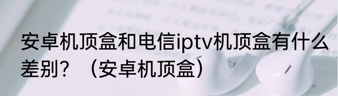 安卓机顶盒和电信iptv机顶盒有什么差别？（安卓机顶盒）