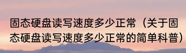 固态硬盘读写速度多少正常（关于固态硬盘读写速度多少正常的简单科普）