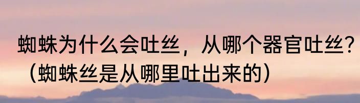 蜘蛛为什么会吐丝，从哪个器官吐丝？（蜘蛛丝是从哪里吐出来的）