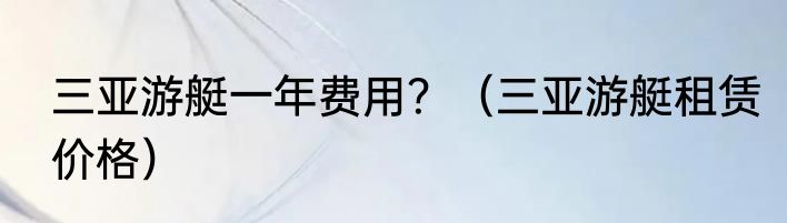 三亚游艇一年费用？（三亚游艇租赁价格）