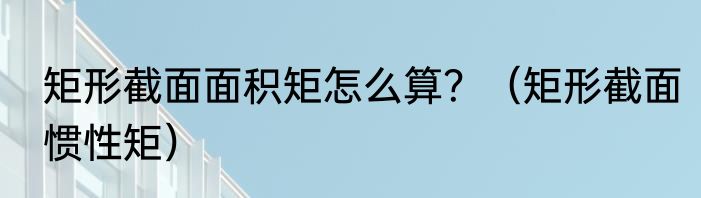 矩形截面面积矩怎么算？（矩形截面惯性矩）