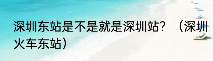 深圳东站是不是就是深圳站？（深圳火车东站）