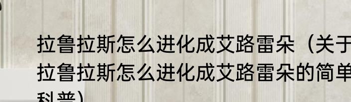 拉鲁拉斯怎么进化成艾路雷朵（关于拉鲁拉斯怎么进化成艾路雷朵的简单科普）