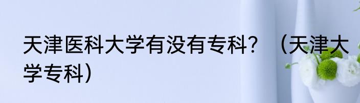 天津医科大学有没有专科？（天津大学专科）