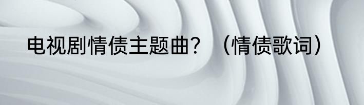 电视剧情债主题曲？（情债歌词）