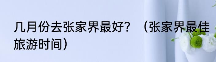 几月份去张家界最好？（张家界最佳旅游时间）