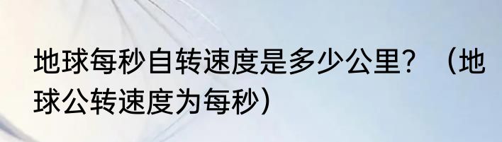 地球每秒自转速度是多少公里？（地球公转速度为每秒）