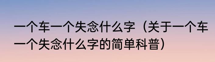 一个车一个失念什么字（关于一个车一个失念什么字的简单科普）