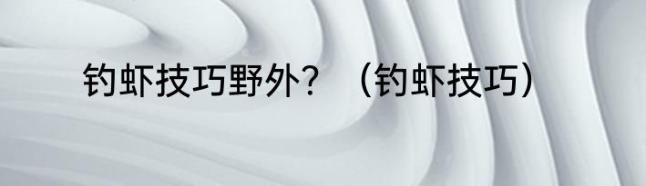 钓虾技巧野外？（钓虾技巧）