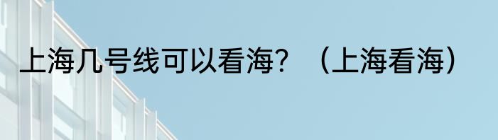 上海几号线可以看海？（上海看海）