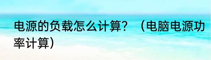 电源的负载怎么计算？（电脑电源功率计算）