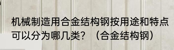 机械制造用合金结构钢按用途和特点可以分为哪几类？（合金结构钢）