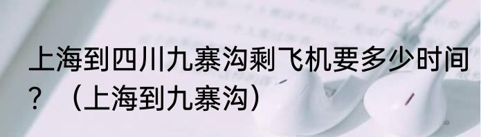 上海到四川九寨沟剩飞机要多少时间？（上海到九寨沟）