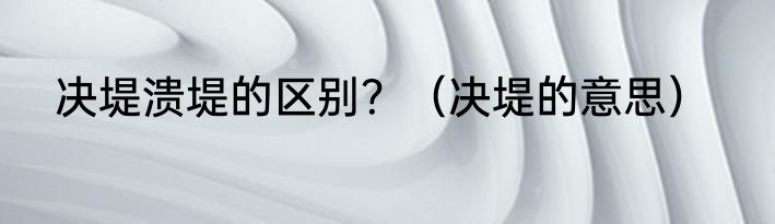 决堤溃堤的区别？（决堤的意思）