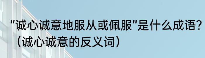 “诚心诚意地服从或佩服”是什么成语？（诚心诚意的反义词）