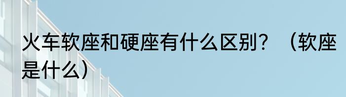 火车软座和硬座有什么区别？（软座是什么）