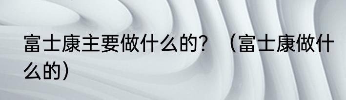 富士康主要做什么的？（富士康做什么的）