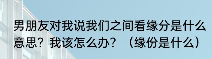 男朋友对我说我们之间看缘分是什么意思？我该怎么办？（缘份是什么）