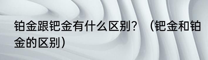 铂金跟钯金有什么区别？（钯金和铂金的区别）