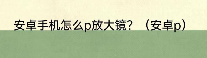安卓手机怎么p放大镜？（安卓p）