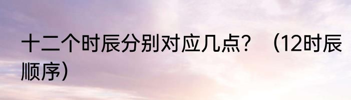 十二个时辰分别对应几点？（12时辰顺序）