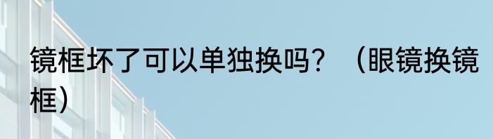 镜框坏了可以单独换吗？（眼镜换镜框）