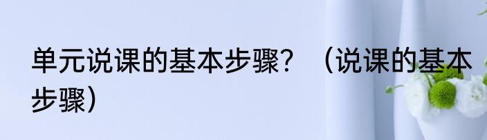 单元说课的基本步骤？（说课的基本步骤）