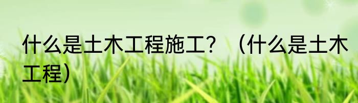 什么是土木工程施工？（什么是土木工程）