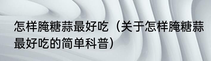 怎样腌糖蒜最好吃（关于怎样腌糖蒜最好吃的简单科普）