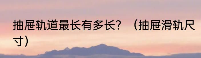 抽屉轨道最长有多长？（抽屉滑轨尺寸）