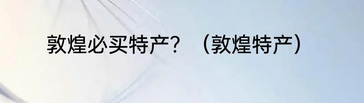 敦煌必买特产？（敦煌特产）