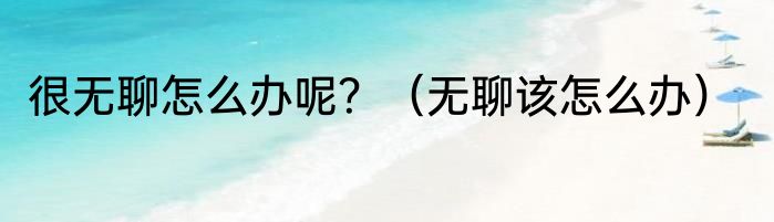 很无聊怎么办呢？（无聊该怎么办）