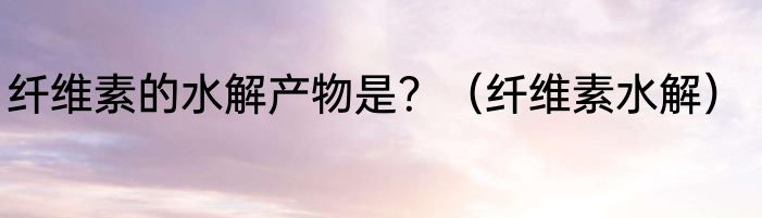 纤维素的水解产物是？（纤维素水解）