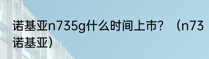 诺基亚n735g什么时间上市？（n73诺基亚）