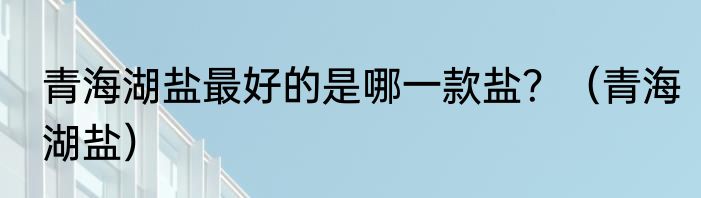 青海湖盐最好的是哪一款盐？（青海湖盐）