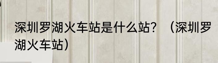 深圳罗湖火车站是什么站？（深圳罗湖火车站）