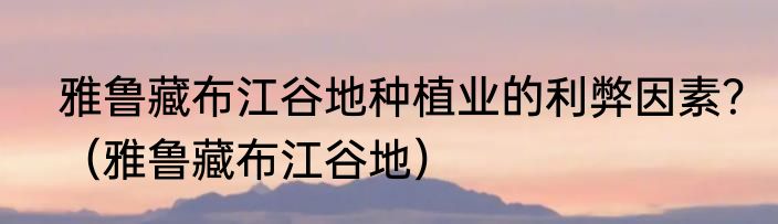 雅鲁藏布江谷地种植业的利弊因素？（雅鲁藏布江谷地）