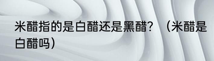 米醋指的是白醋还是黑醋？（米醋是白醋吗）