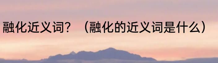 融化近义词？（融化的近义词是什么）