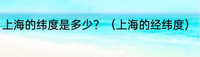 上海的纬度是多少？（上海的经纬度）