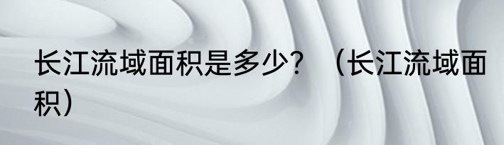 长江流域面积是多少？（长江流域面积）