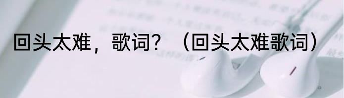 回头太难，歌词？（回头太难歌词）